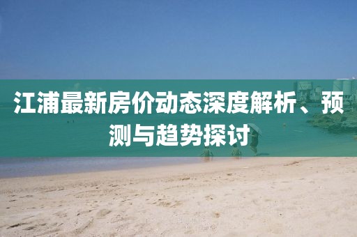 江浦最新房價動態(tài)深度解析、預測與趨勢探討