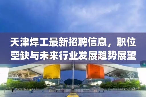 天津焊工最新招聘信息，職位空缺與未來行業(yè)發(fā)展趨勢展望