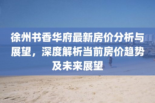 徐州書香華府最新房價分析與展望，深度解析當前房價趨勢及未來展望
