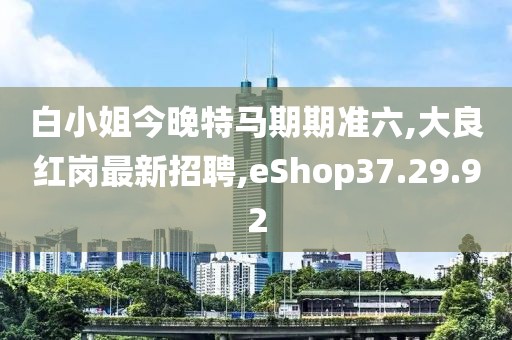 白小姐今晚特馬期期準六,大良紅崗最新招聘,eShop37.29.92