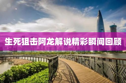 生死狙擊阿龍解說精彩瞬間回顧
