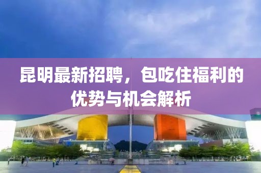 昆明最新招聘，包吃住福利的優勢與機會解析