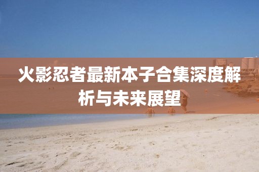 火影忍者最新本子合集深度解析與未來展望