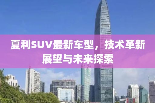 夏利SUV最新車型，技術革新展望與未來探索