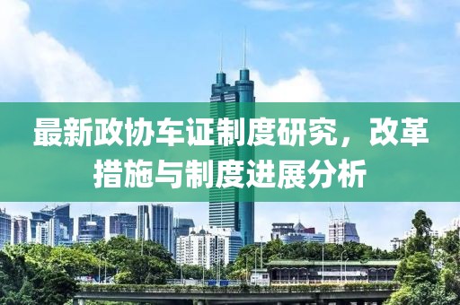 最新政協車證制度研究，改革措施與制度進展分析