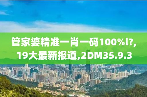 管家婆精準一肖一碼100%l?,19大最新報道,2DM35.9.3