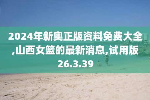 2024年新奧正版資料免費大全,山西女籃的最新消息,試用版26.3.39