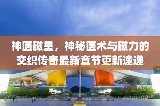 神醫磁皇，神秘醫術與磁力的交織傳奇最新章節更新速遞