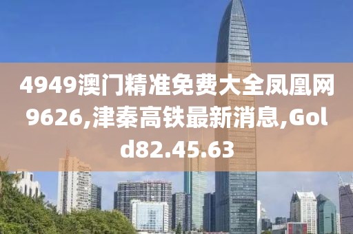 4949澳門精準免費大全鳳凰網9626,津秦高鐵最新消息,Gold82.45.63