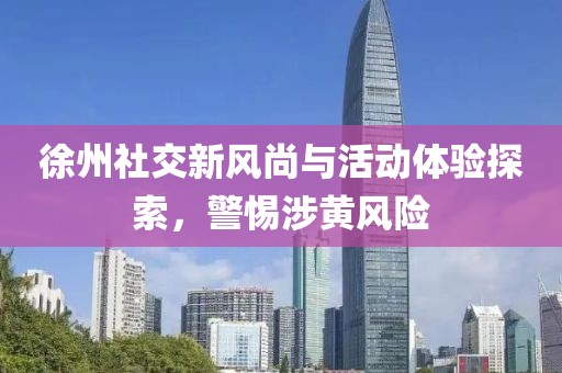 徐州社交新風尚與活動體驗探索，警惕涉黃風險