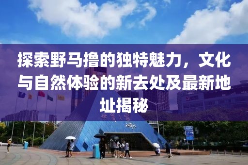 探索野馬擼的獨特魅力，文化與自然體驗的新去處及最新地址揭秘