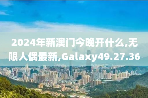2024年新澳門今晚開什么,無限人偶最新,Galaxy49.27.36
