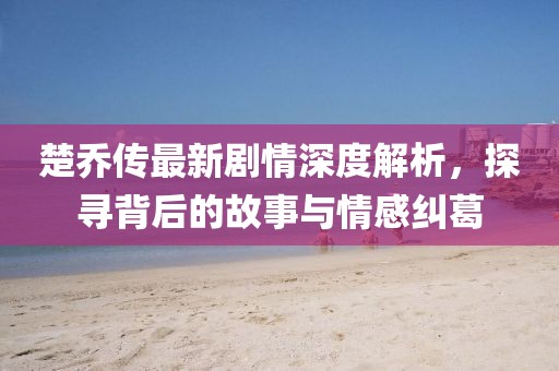 楚喬傳最新劇情深度解析，探尋背后的故事與情感糾葛