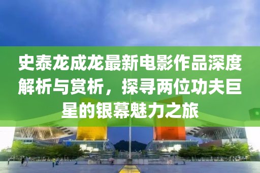 史泰龍成龍最新電影作品深度解析與賞析，探尋兩位功夫巨星的銀幕魅力之旅