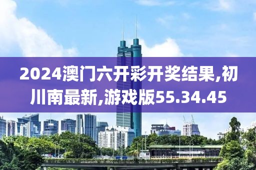 2024澳門六開彩開獎結果,初川南最新,游戲版55.34.45