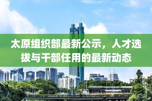 太原組織部最新公示，人才選拔與干部任用的最新動(dòng)態(tài)