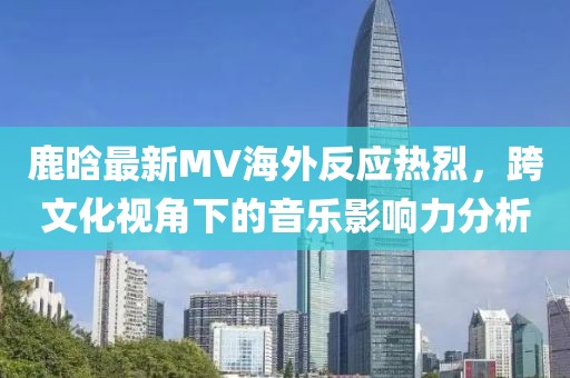 鹿晗最新MV海外反應(yīng)熱烈，跨文化視角下的音樂影響力分析