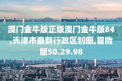 澳門金牛版正版澳門金牛版84,天津市最新行政區劃圖,冒險版50.29.98