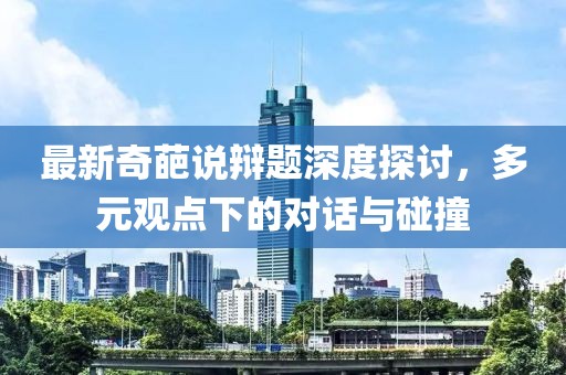 最新奇葩說辯題深度探討，多元觀點下的對話與碰撞