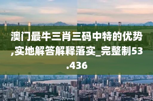 澳門最牛三肖三碼中特的優勢,實地解答解釋落實_完整制53.436