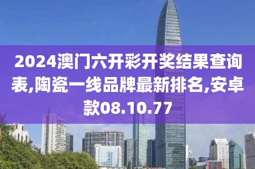 2024澳門六開(kāi)彩開(kāi)獎(jiǎng)結(jié)果查詢表,陶瓷一線品牌最新排名,安卓款08.10.77