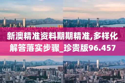 新澳精準資料期期精準,多樣化解答落實步驟_珍貴版96.457
