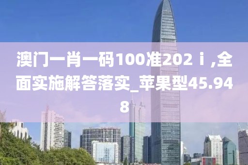 澳門一肖一碼100準202ⅰ,全面實施解答落實_蘋果型45.948