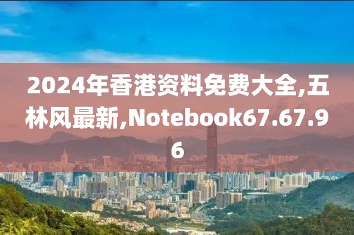 2024年香港資料免費大全,五林風最新,Notebook67.67.96