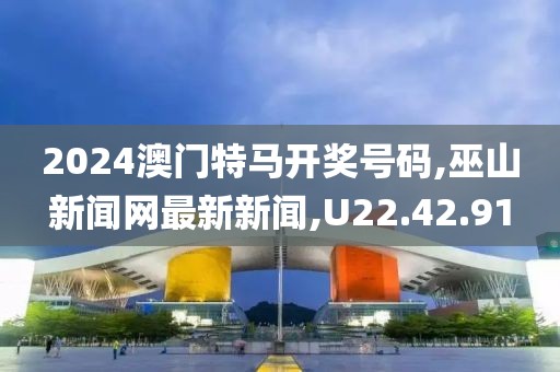 2024澳門特馬開獎號碼,巫山新聞網最新新聞,U22.42.91