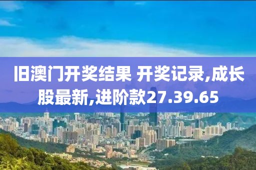 舊澳門開獎結(jié)果 開獎記錄,成長股最新,進(jìn)階款27.39.65