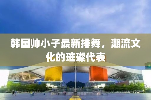 韓國帥小子最新排舞，潮流文化的璀璨代表