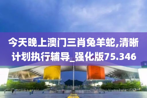 今天晚上澳門三肖兔羊蛇,清晰計劃執行輔導_強化版75.346