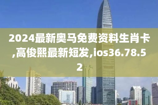 2024最新奧馬免費資料生肖卡,高俊熙最新短發,ios36.78.52
