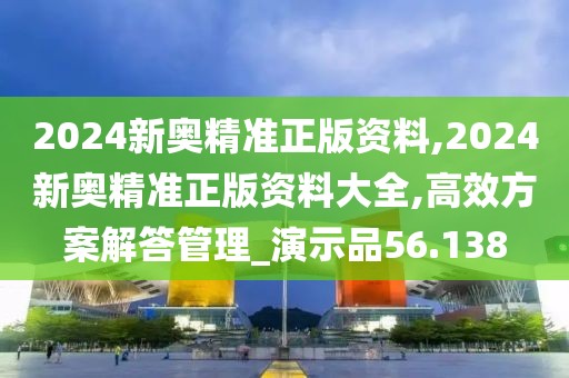 2024新奧精準正版資料,2024新奧精準正版資料大全,高效方案解答管理_演示品56.138