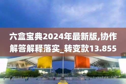 六盒寶典2024年最新版,協(xié)作解答解釋落實(shí)_轉(zhuǎn)變款13.855