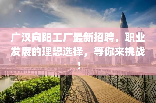 廣漢向陽工廠最新招聘，職業發展的理想選擇，等你來挑戰！