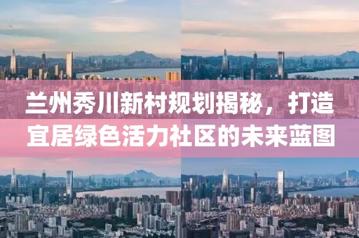 蘭州秀川新村規劃揭秘，打造宜居綠色活力社區的未來藍圖