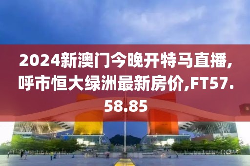 2024新澳門今晚開特馬直播,呼市恒大綠洲最新房價,FT57.58.85