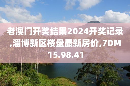 老澳門開獎結果2024開獎記錄,淄博新區樓盤最新房價,7DM15.98.41