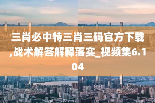 三肖必中特三肖三碼官方下載,戰術解答解釋落實_視頻集6.104