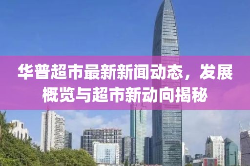 華普超市最新新聞動態，發展概覽與超市新動向揭秘
