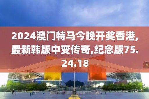 2024澳門特馬今晚開獎香港,最新韓版中變傳奇,紀念版75.24.18