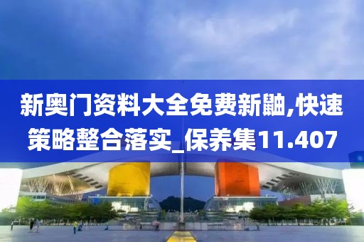新奧門資料大全免費新鼬,快速策略整合落實_保養集11.407
