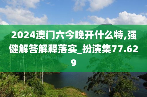 2024澳門六今晚開什么特,強健解答解釋落實_扮演集77.629