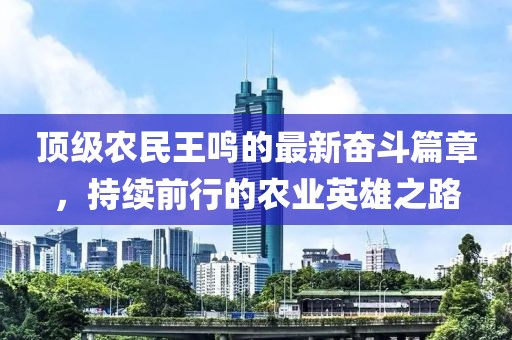 頂級農民王鳴的最新奮斗篇章，持續前行的農業英雄之路