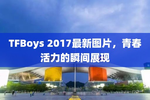 TFBoys 2017最新圖片，青春活力的瞬間展現