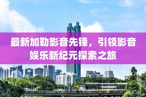 最新加勒影音先鋒，引領影音娛樂新紀元探索之旅