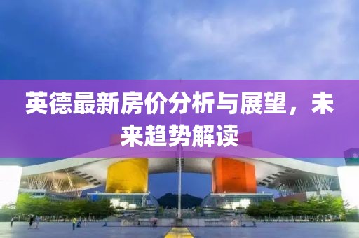 英德最新房價分析與展望，未來趨勢解讀