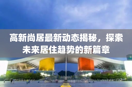 高新尚居最新動態揭秘，探索未來居住趨勢的新篇章