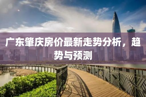 廣東肇慶房價最新走勢分析，趨勢與預測